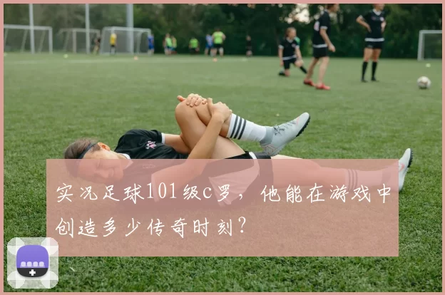 实况足球101级c罗，他能在游戏中创造多少传奇时刻？