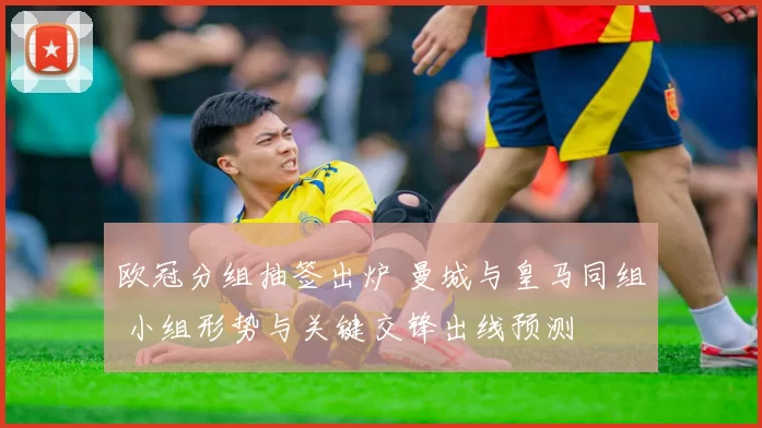 欧冠分组抽签出炉 曼城与皇马同组 小组形势与关键交锋出线预测