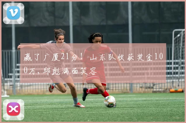 赢了广厦21分！山东队收获奖金100万,邱彪满面笑容